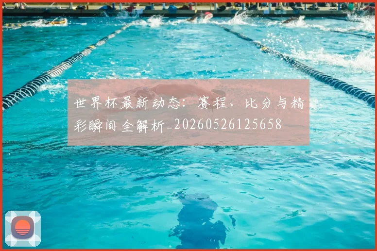 世界杯最新动态：赛程、比分与精彩瞬间全解析_20260526125658
