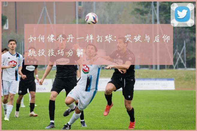 如何像乔丹一样打球：突破与后仰跳投技巧分解