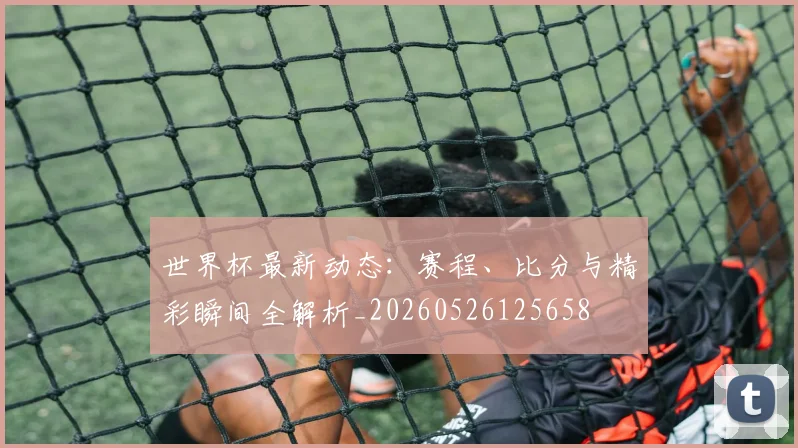 世界杯最新动态：赛程、比分与精彩瞬间全解析_20260526125658